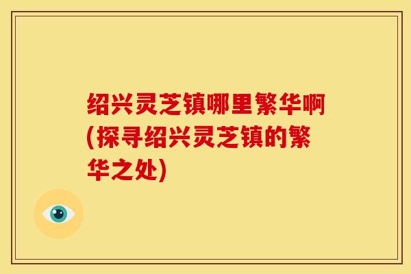 绍兴灵芝镇哪里繁华啊(探寻绍兴灵芝镇的繁华之处)