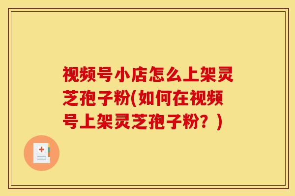 视频号小店怎么上架灵芝孢子粉(如何在视频号上架灵芝孢子粉?)