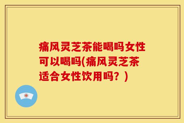 痛风灵芝茶能喝吗女性可以喝吗(痛风灵芝茶适合女性饮用吗?)