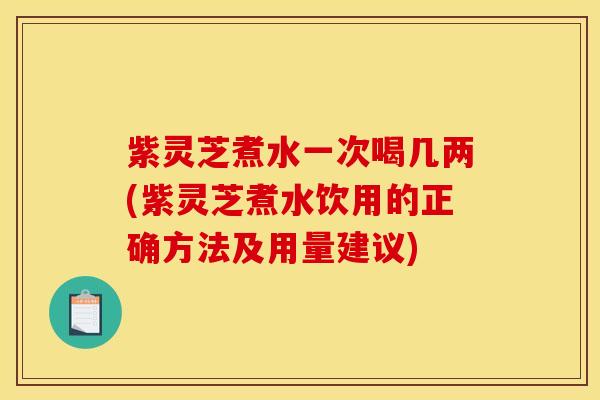 紫灵芝煮水一次喝几两(紫灵芝煮水饮用的正确方法及用量建议)