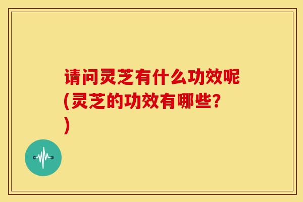 请问灵芝有什么功效呢(灵芝的功效有哪些?)