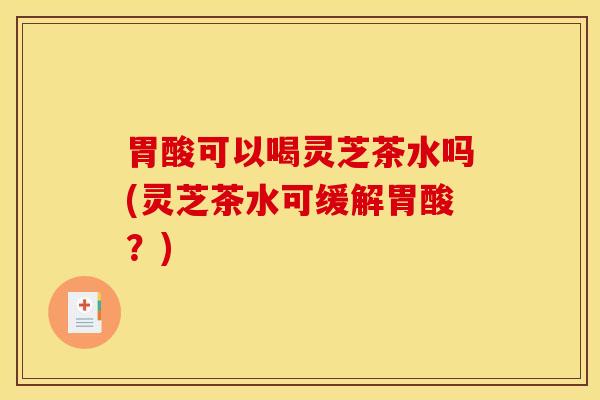 胃酸可以喝灵芝茶水吗(灵芝茶水可缓解胃酸？)