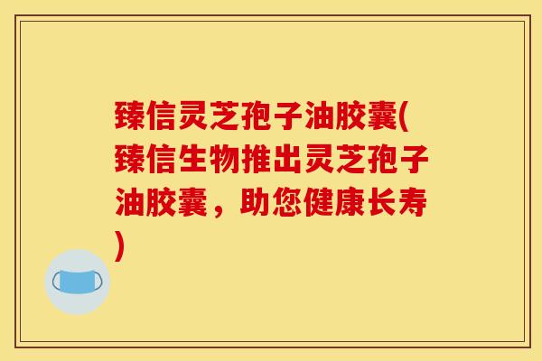 臻信灵芝孢子油胶囊(臻信生物推出灵芝孢子油胶囊，助您健康长寿)