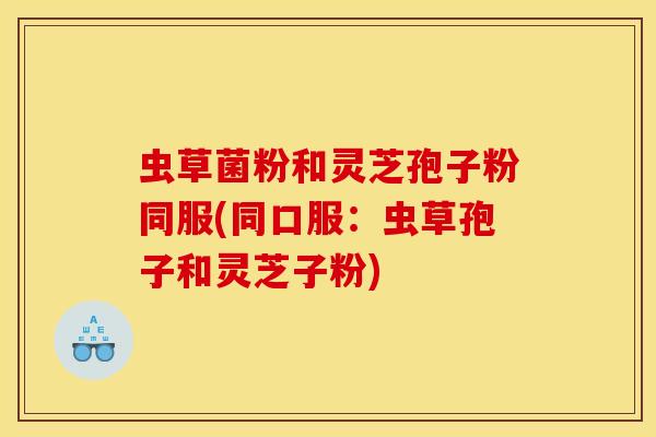 虫草菌粉和灵芝孢子粉同服(同口服:虫草孢子和灵芝子粉)
