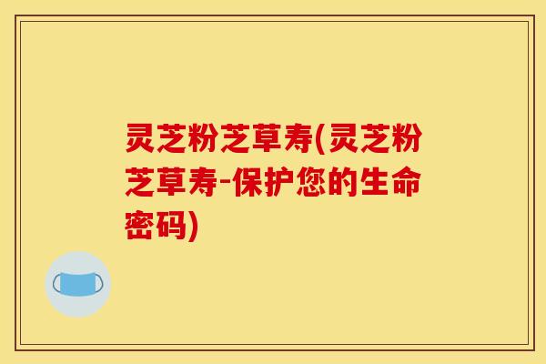 灵芝粉芝草寿(灵芝粉芝草寿-保护您的生命密码)