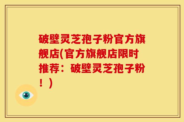 破壁灵芝孢子粉官方旗舰店(官方旗舰店限时推荐：破壁灵芝孢子粉！)