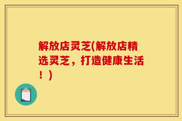 解放店灵芝(解放店精选灵芝，打造健康生活！)