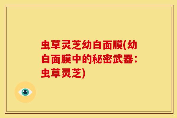 虫草灵芝幼白面膜(幼白面膜中的秘密武器：虫草灵芝)