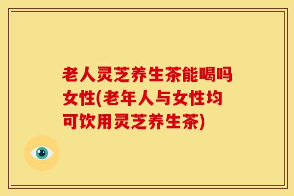 老人灵芝养生茶能喝吗女性(老年人与女性均可饮用灵芝养生茶)