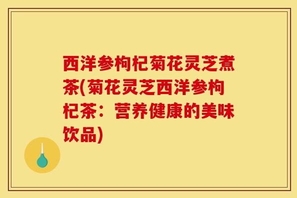 西洋参枸杞菊花灵芝煮茶(菊花灵芝西洋参枸杞茶:营养健康的美味饮品)