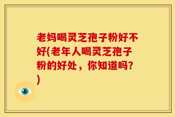 老妈喝灵芝孢子粉好不好(老年人喝灵芝孢子粉的好处,你知道吗?)
