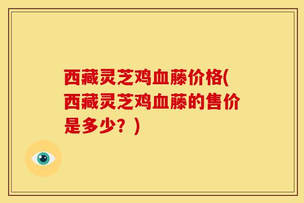 西藏灵芝鸡血藤价格(西藏灵芝鸡血藤的售价是多少?)