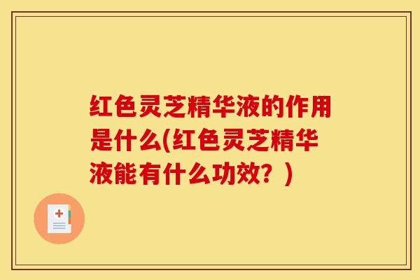 红色灵芝精华液的作用是什么(红色灵芝精华液能有什么功效?)