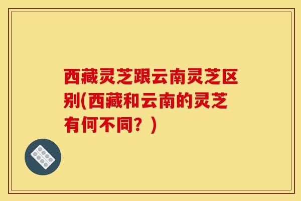 西藏灵芝跟云南灵芝区别(西藏和云南的灵芝有何不同？)