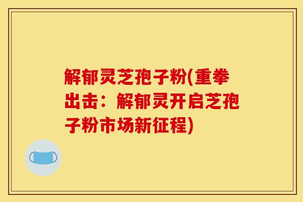解郁灵芝孢子粉(重拳出击：解郁灵开启芝孢子粉市场新征程)