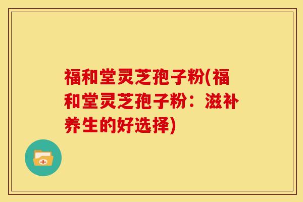 福和堂灵芝孢子粉(福和堂灵芝孢子粉：滋补养生的好选择)