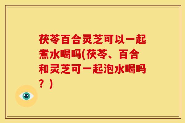茯苓百合灵芝可以一起煮水喝吗(茯苓、百合和灵芝可一起泡水喝吗?)