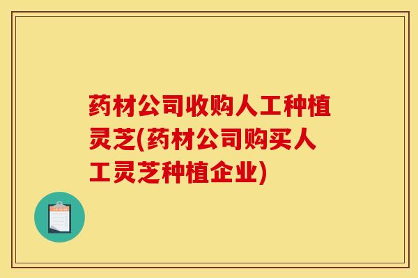 药材公司收购人工种植灵芝(药材公司购买人工灵芝种植企业)