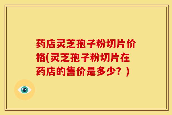 药店灵芝孢子粉切片价格(灵芝孢子粉切片在药店的售价是多少？)