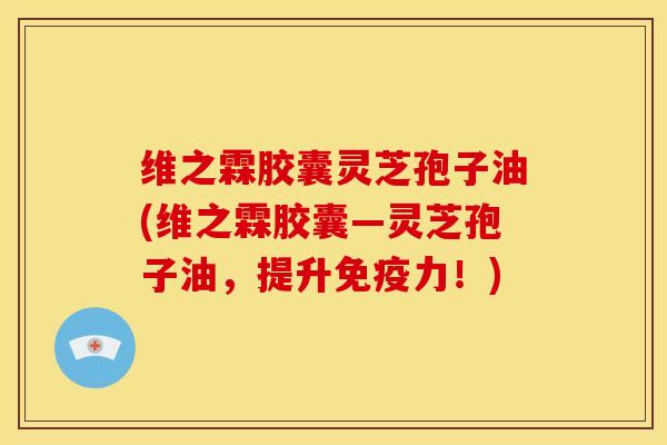维之霖胶囊灵芝孢子油(维之霖胶囊―灵芝孢子油，提升免疫力！)