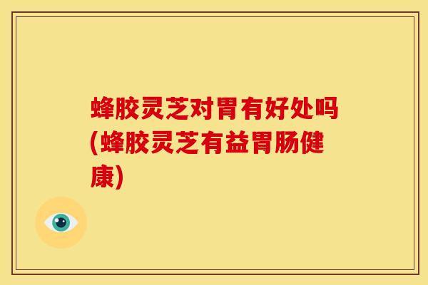 蜂胶灵芝对胃有好处吗(蜂胶灵芝有益胃肠健康)