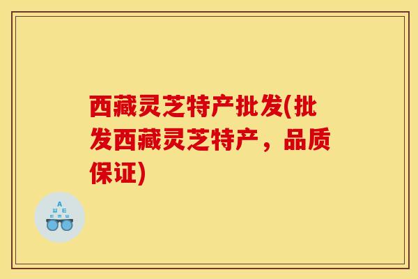 西藏灵芝特产批发(批发西藏灵芝特产,品质保证)