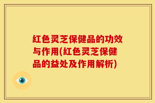 红色灵芝保健品的功效与作用(红色灵芝保健品的益处及作用解析)