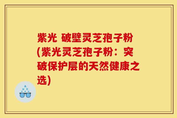 紫光 破壁灵芝孢子粉(紫光灵芝孢子粉:突破保护层的天然健康之选)