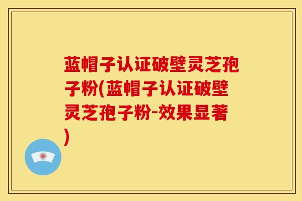 蓝帽子认证破壁灵芝孢子粉(蓝帽子认证破壁灵芝孢子粉-效果显著)