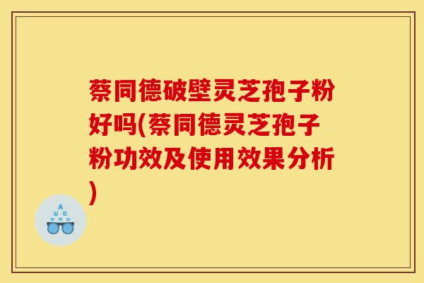 蔡同德破壁灵芝孢子粉好吗(蔡同德灵芝孢子粉功效及使用效果分析)