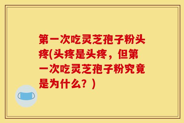 第一次吃灵芝孢子粉头疼(头疼是头疼,但第一次吃灵芝孢子粉究竟是为什么?)