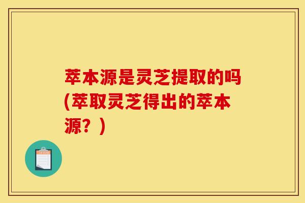 萃本源是灵芝提取的吗(萃取灵芝得出的萃本源？)