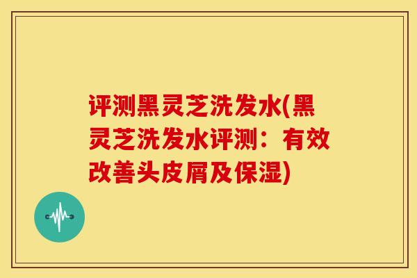 评测黑灵芝洗发水(黑灵芝洗发水评测:有效改善头皮屑及保湿)