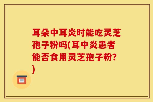 耳朵中耳炎时能吃灵芝孢子粉吗(耳中炎患者能否食用灵芝孢子粉?)