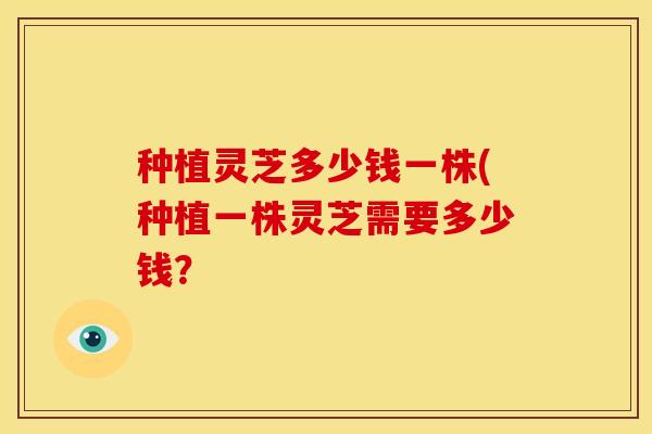 种植灵芝多少钱一株(种植一株灵芝需要多少钱？