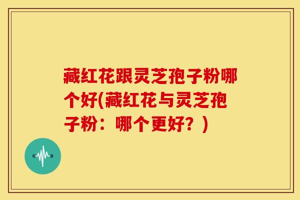 藏红花跟灵芝孢子粉哪个好(藏红花与灵芝孢子粉:哪个更好?)