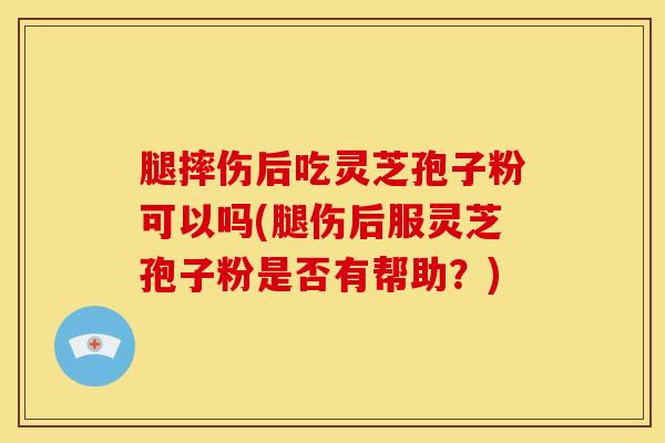 腿摔伤后吃灵芝孢子粉可以吗(腿伤后服灵芝孢子粉是否有帮助?)