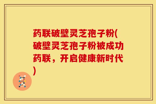 药联破壁灵芝孢子粉(破壁灵芝孢子粉被成功药联，开启健康新时代)