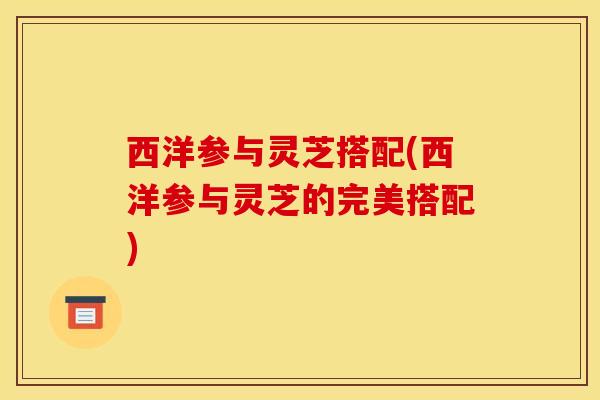 西洋参与灵芝搭配(西洋参与灵芝的完美搭配)