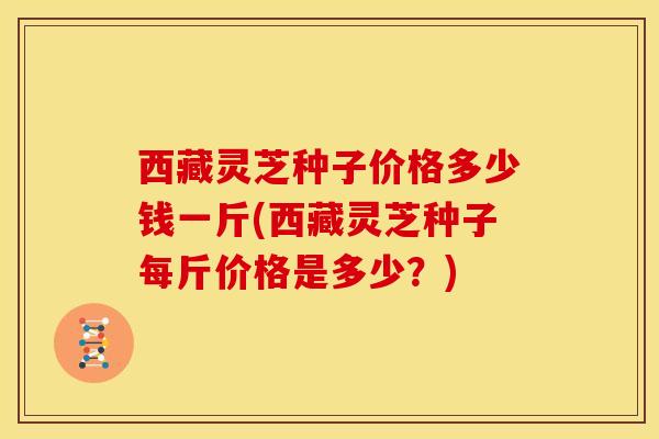 西藏灵芝种子价格多少钱一斤(西藏灵芝种子每斤价格是多少?)