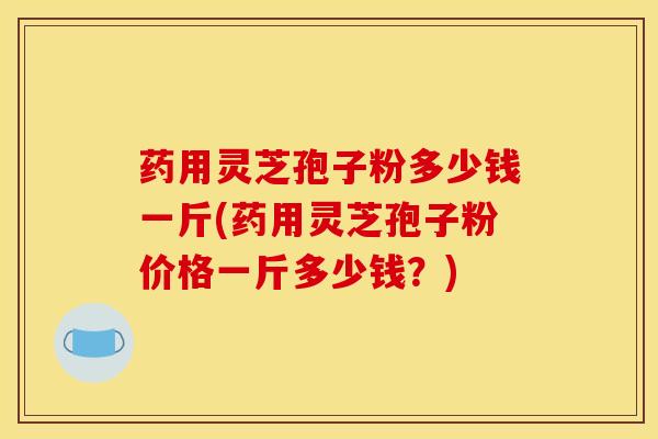 药用灵芝孢子粉多少钱一斤(药用灵芝孢子粉价格一斤多少钱？)