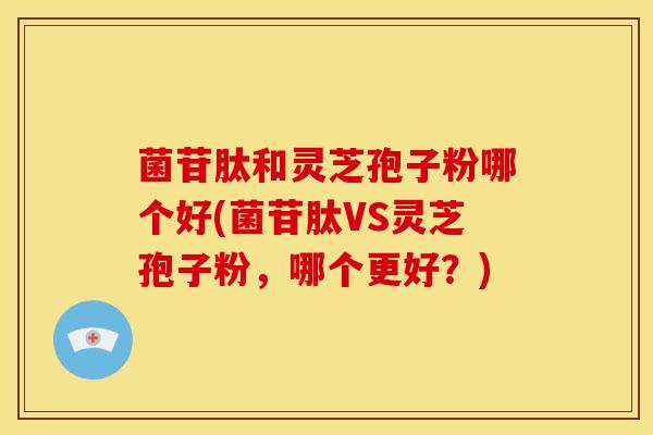 菌苷肽和灵芝孢子粉哪个好(菌苷肽VS灵芝孢子粉,哪个更好?)