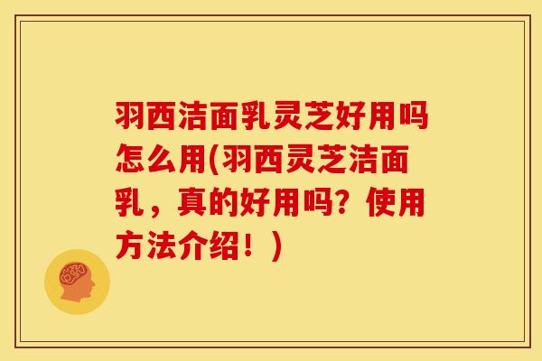 羽西洁面乳灵芝好用吗怎么用(羽西灵芝洁面乳,真的好用吗?使用方法介绍!)