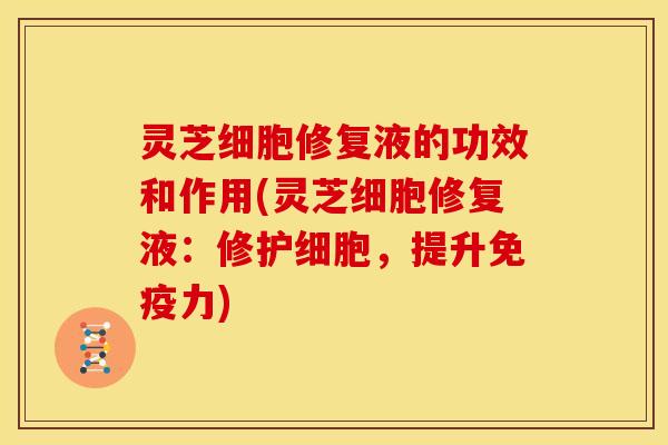 灵芝细胞修复液的功效和作用(灵芝细胞修复液:修护细胞,提升免疫力)