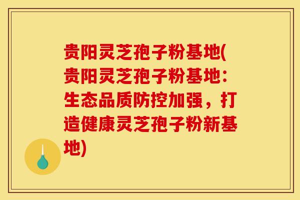 贵阳灵芝孢子粉基地(贵阳灵芝孢子粉基地:生态品质防控加强,打造健康灵芝孢子粉新基地)