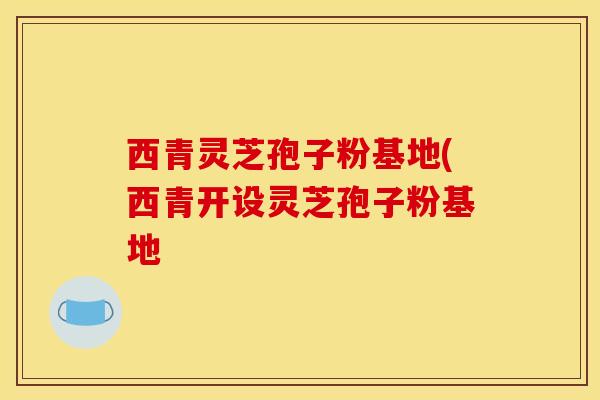 西青灵芝孢子粉基地(西青开设灵芝孢子粉基地
