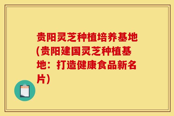 贵阳灵芝种植培养基地(贵阳建国灵芝种植基地:打造健康食品新名片)