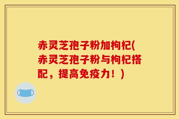 赤灵芝孢子粉加枸杞(赤灵芝孢子粉与枸杞搭配,提高免疫力!)