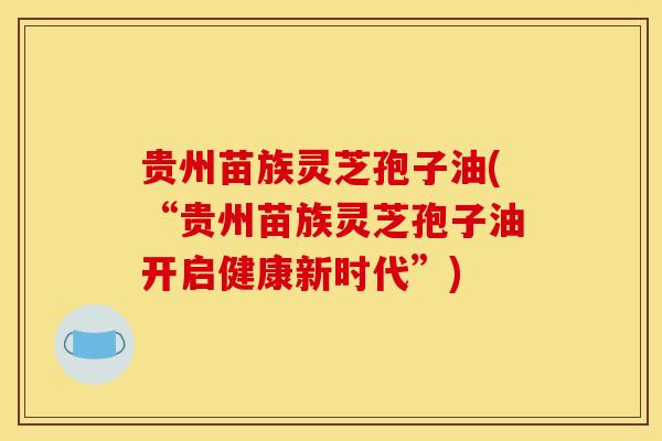 贵州苗族灵芝孢子油(“贵州苗族灵芝孢子油开启健康新时代”)