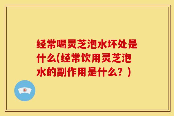 经常喝灵芝泡水坏处是什么(经常饮用灵芝泡水的副作用是什么？)